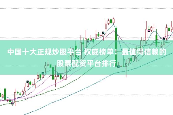 中国十大正规炒股平台 权威榜单！最值得信赖的股票配资平台排行