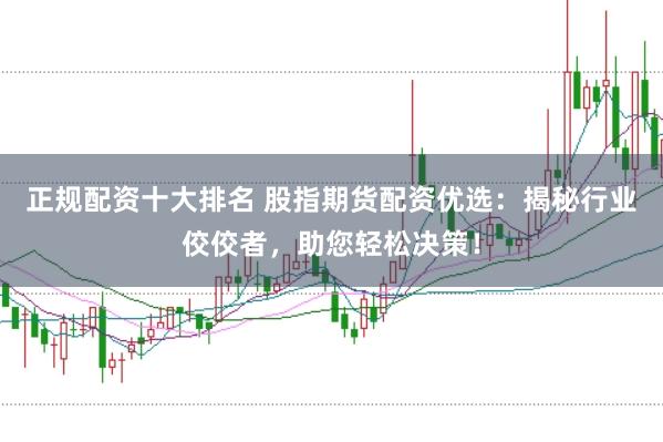 正规配资十大排名 股指期货配资优选：揭秘行业佼佼者，助您轻松决策！
