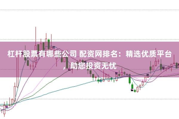 杠杆股票有哪些公司 配资网排名：精选优质平台，助您投资无忧
