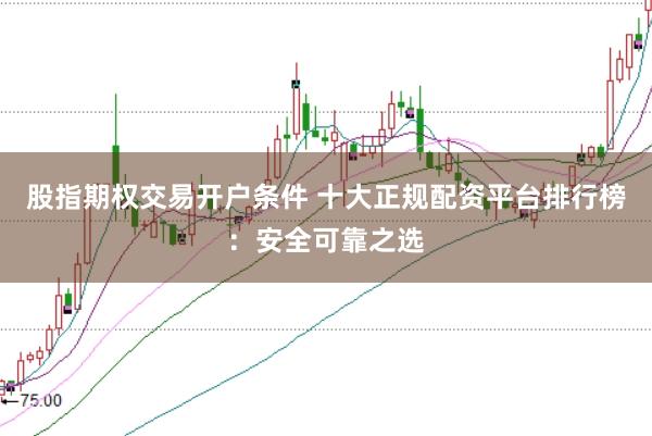 股指期权交易开户条件 十大正规配资平台排行榜：安全可靠之选