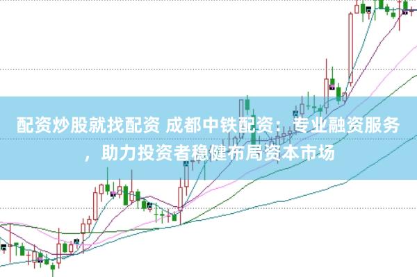 配资炒股就找配资 成都中铁配资：专业融资服务，助力投资者稳健布局资本市场