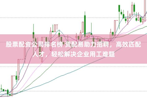 股票配资公司排名榜 资配易助力招聘，高效匹配人才，轻松解决企业用工难题