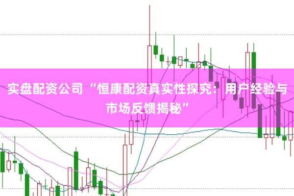 实盘配资公司 “恒康配资真实性探究：用户经验与市场反馈揭秘”