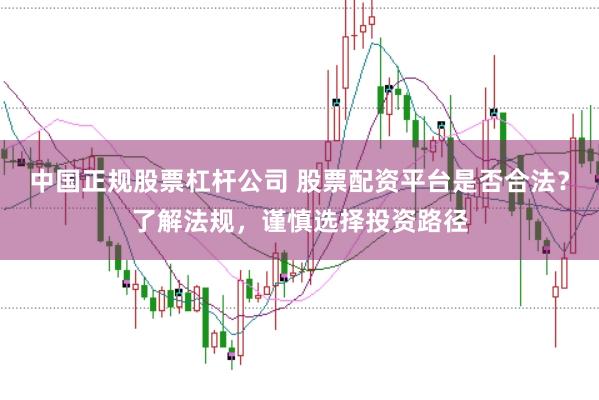 中国正规股票杠杆公司 股票配资平台是否合法？了解法规，谨慎选择投资路径