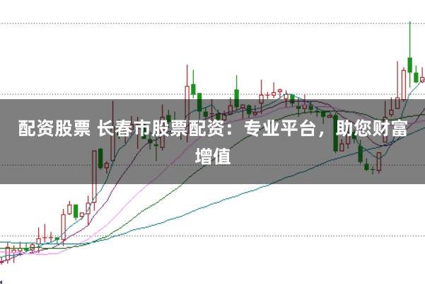 配资股票 长春市股票配资：专业平台，助您财富增值
