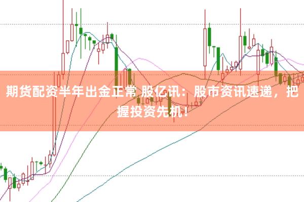 期货配资半年出金正常 股亿讯：股市资讯速递，把握投资先机！