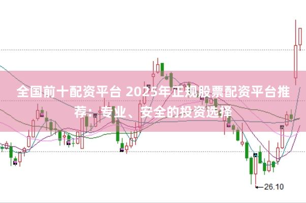 全国前十配资平台 2025年正规股票配资平台推荐：专业、安全的投资选择