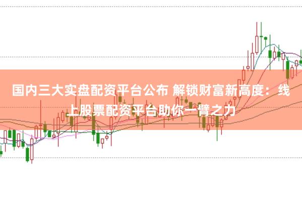 国内三大实盘配资平台公布 解锁财富新高度：线上股票配资平台助你一臂之力