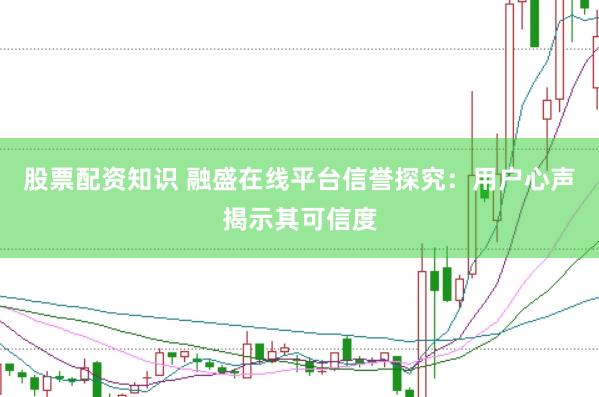 股票配资知识 融盛在线平台信誉探究：用户心声揭示其可信度