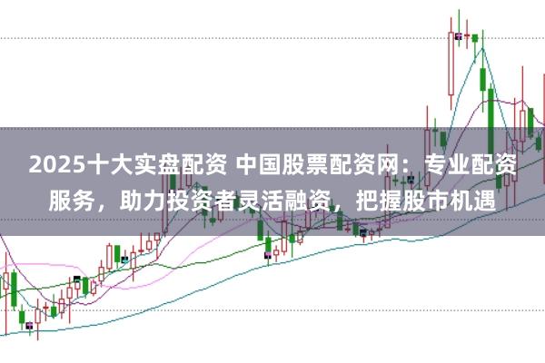 2025十大实盘配资 中国股票配资网：专业配资服务，助力投资者灵活融资，把握股市机遇