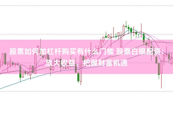 股票如何加杠杆购买有什么门槛 股票白银配资：放大收益，把握财富机遇