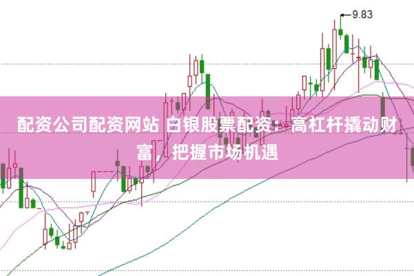 配资公司配资网站 白银股票配资：高杠杆撬动财富，把握市场机遇