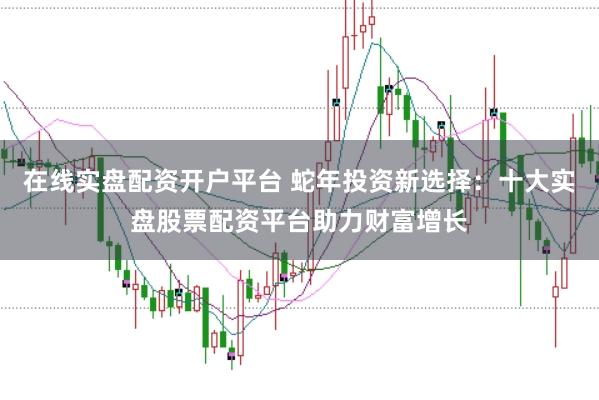 在线实盘配资开户平台 蛇年投资新选择：十大实盘股票配资平台助力财富增长