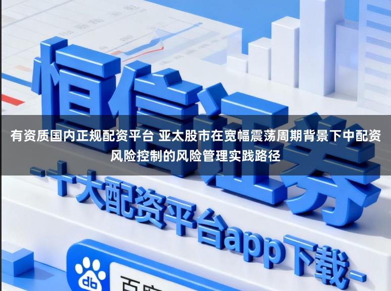 有资质国内正规配资平台 亚太股市在宽幅震荡周期背景下中配资风险控制的风险管理实践路径