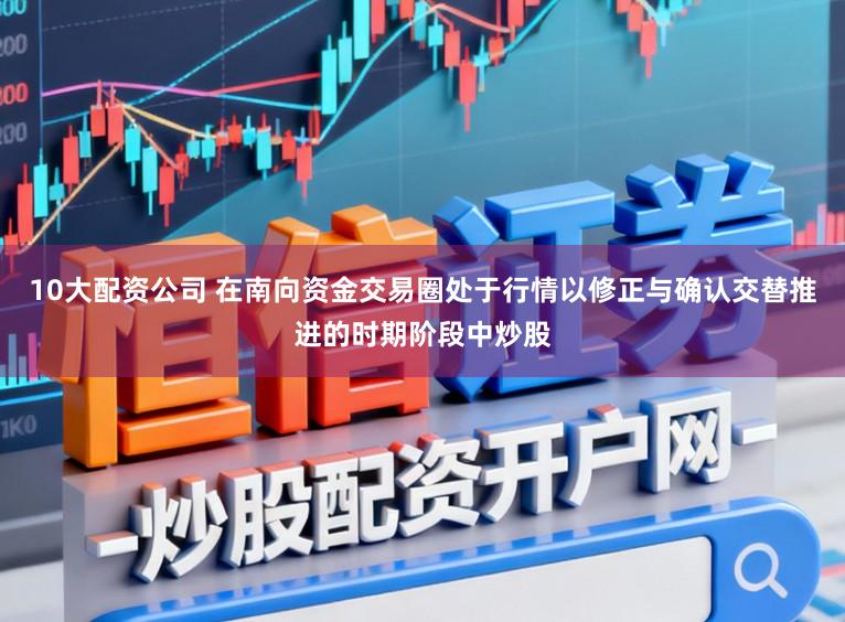 10大配资公司 在南向资金交易圈处于行情以修正与确认交替推进的时期阶段中炒股