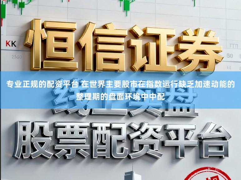 专业正规的配资平台 在世界主要股市在指数运行缺乏加速动能的整理期的盘面环境中中配