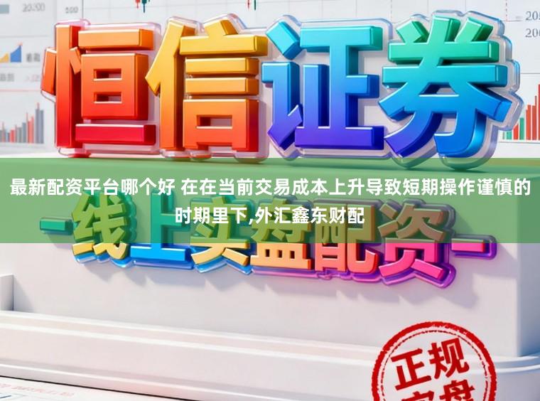 最新配资平台哪个好 在在当前交易成本上升导致短期操作谨慎的时期里下，外汇鑫东财配