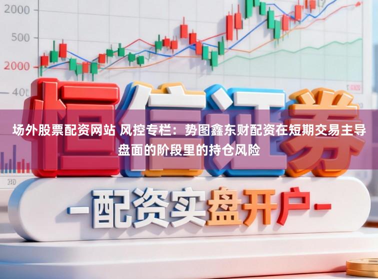 场外股票配资网站 风控专栏：势图鑫东财配资在短期交易主导盘面的阶段里的持仓风险