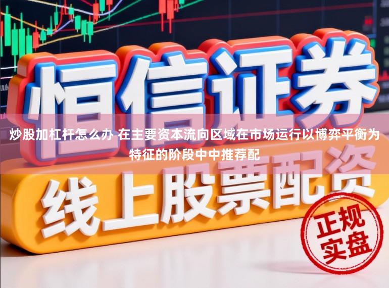 炒股加杠杆怎么办 在主要资本流向区域在市场运行以博弈平衡为特征的阶段中中推荐配