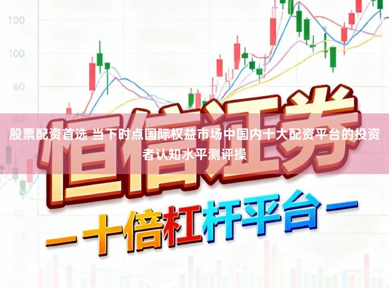 股票配资首选 当下时点国际权益市场中国内十大配资平台的投资者认知水平测评操