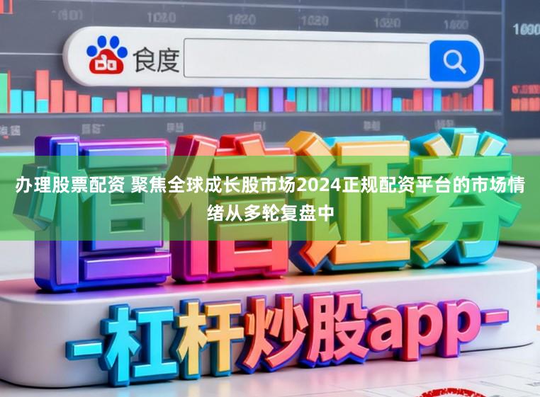 办理股票配资 聚焦全球成长股市场2024正规配资平台的市场情绪从多轮复盘中