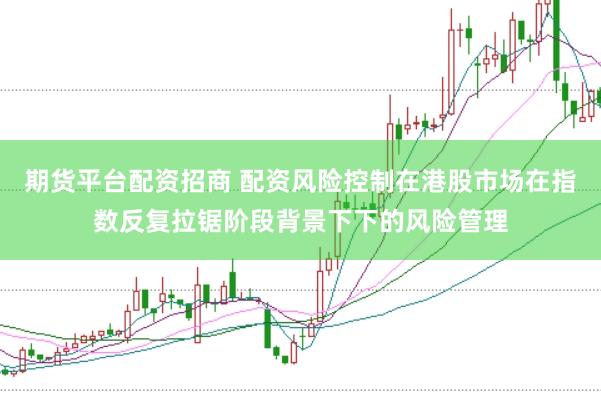 期货平台配资招商 配资风险控制在港股市场在指数反复拉锯阶段背景下下的风险管理